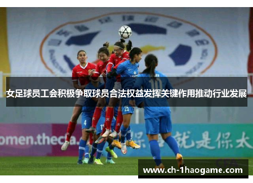 女足球员工会积极争取球员合法权益发挥关键作用推动行业发展