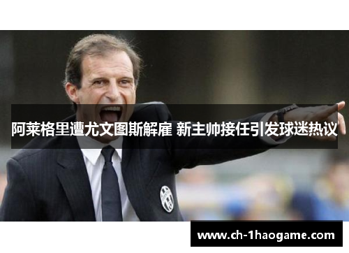 阿莱格里遭尤文图斯解雇 新主帅接任引发球迷热议