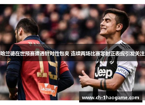 哈兰德在世预赛遭遇针对性包夹 连续两场比赛零射正表现引发关注
